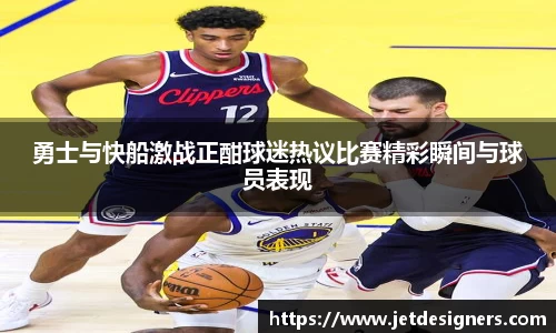 勇士与快船激战正酣球迷热议比赛精彩瞬间与球员表现